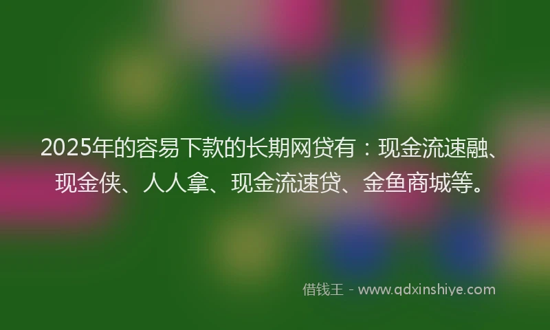 2025年的容易下款的长期网贷有：现金流速融、现金侠、人人拿、现金流速贷、金鱼商城等。