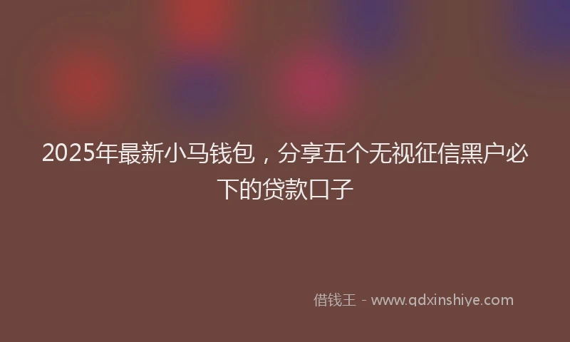 2025年最新小马钱包，分享五个无视征信黑户必下的贷款口子