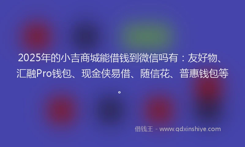 2025年的小吉商城能借钱到微信吗有：友好物、汇融Pro钱包、现金侠易借、随信花、普惠钱包等。
