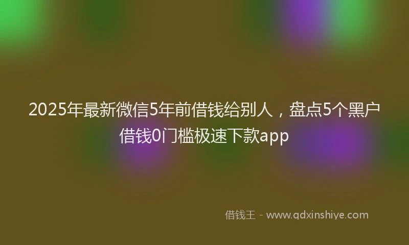 2025年最新微信5年前借钱给别人，盘点5个黑户借钱0门槛极速下款app