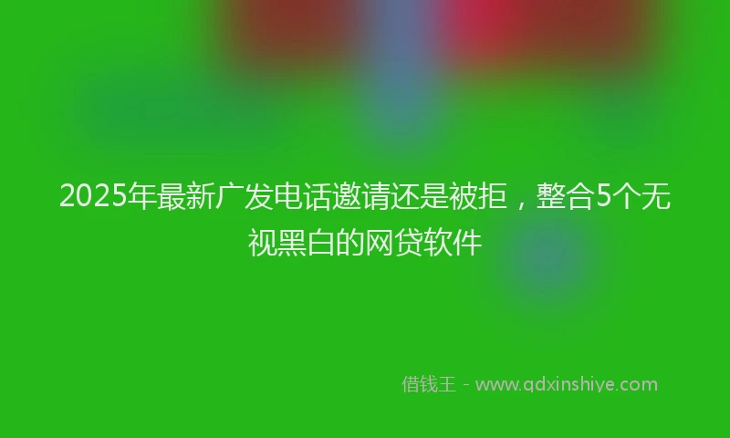 2025年最新广发电话邀请还是被拒，整合5个无视黑白的网贷软件