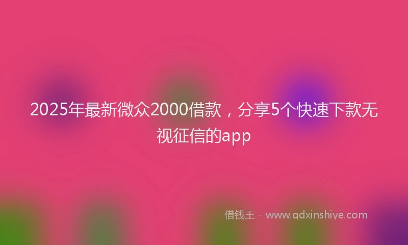 2025年最新微众2000借款，分享5个快速下款无视征信的app