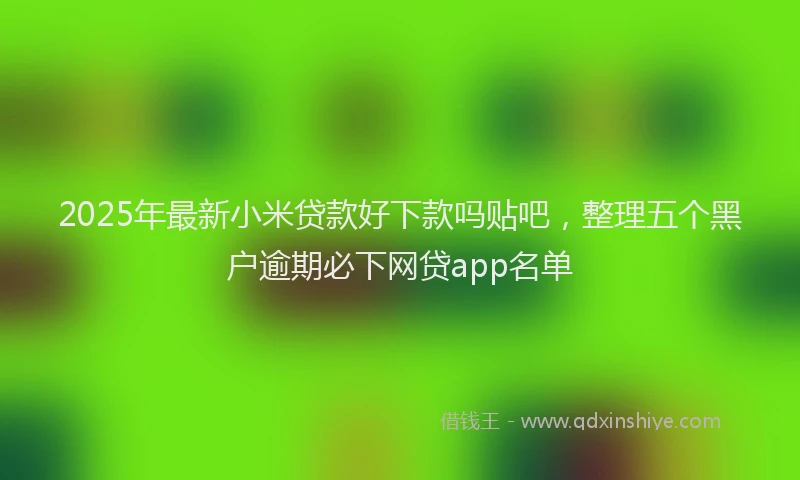 2025年最新小米贷款好下款吗贴吧，整理五个黑户逾期必下网贷app名单