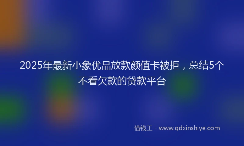 2025年最新小象优品放款颜值卡被拒，总结5个不看欠款的贷款平台