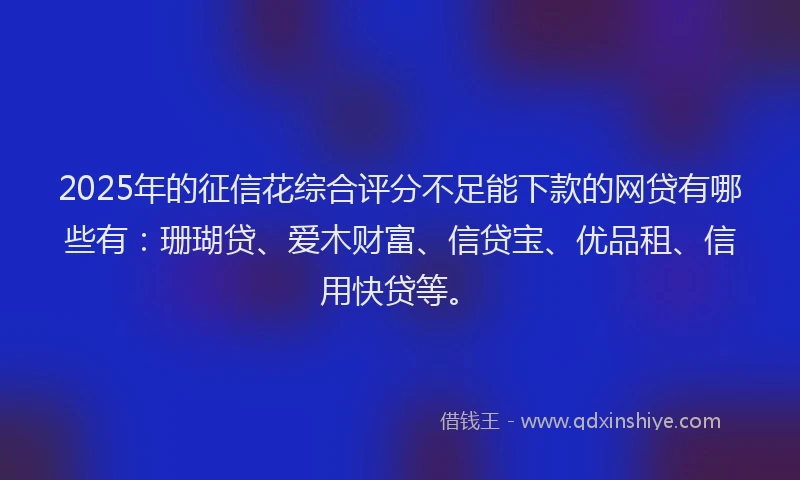 2025年的征信花综合评分不足能下款的网贷有哪些有：珊瑚贷、爱木财富、信贷宝、优品租、信用快贷等。