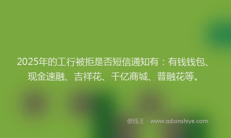 2025年的工行被拒是否短信通知有：有钱钱包、现金速融、吉祥花、千亿商城、普融花等。