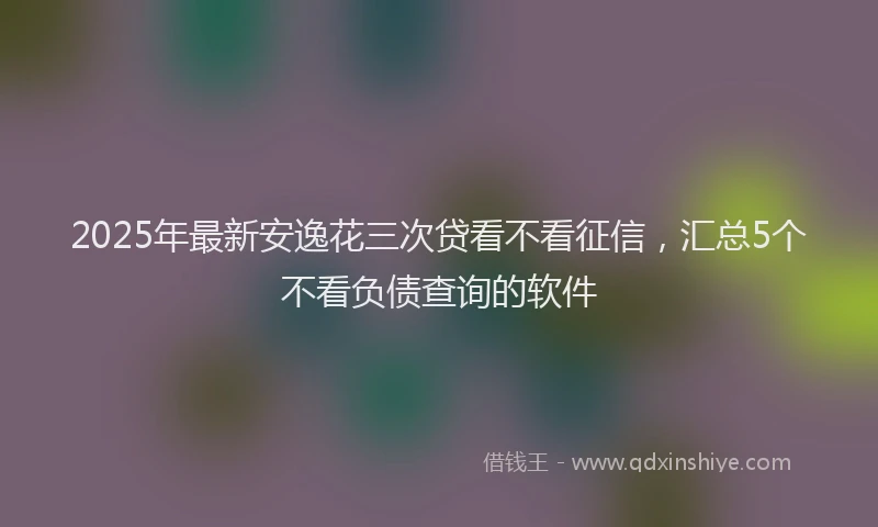 2025年最新安逸花三次贷看不看征信，汇总5个不看负债查询的软件