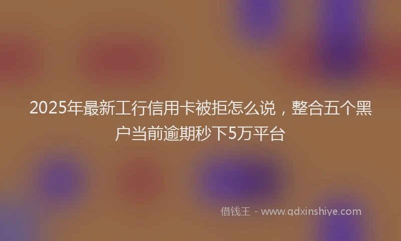 2025年最新工行信用卡被拒怎么说，整合五个黑户当前逾期秒下5万平台