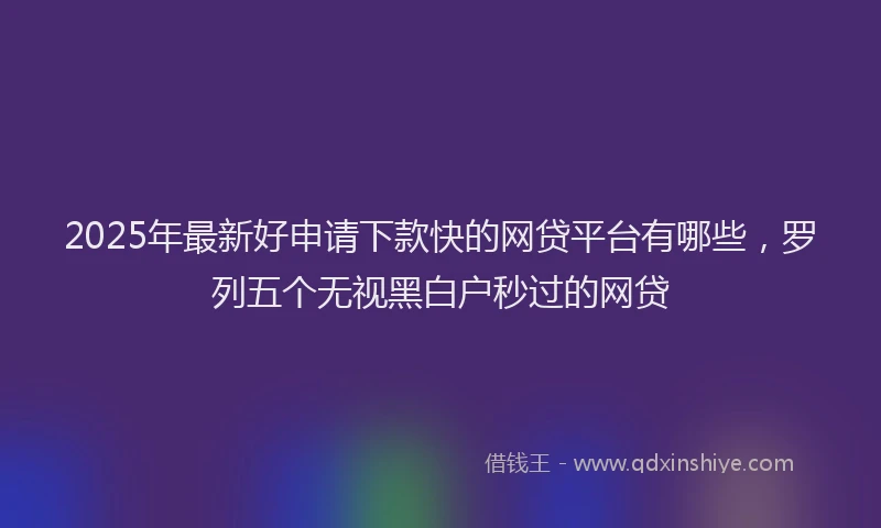 2025年最新好申请下款快的网贷平台有哪些，罗列五个无视黑白户秒过的网贷