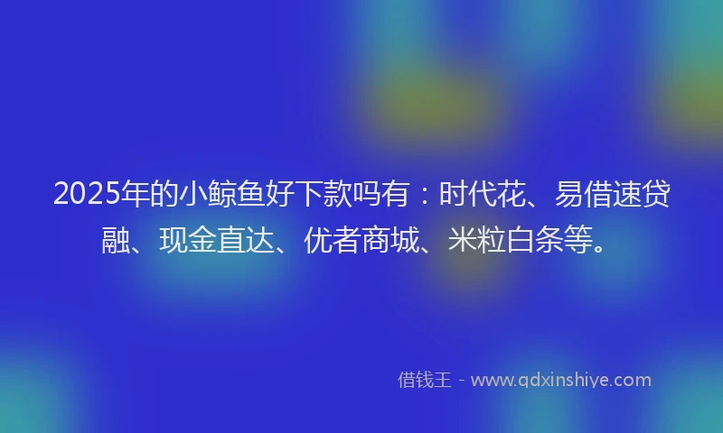 2025年的小鲸鱼好下款吗有：时代花、易借速贷融、现金直达、优者商城、米粒白条等。
