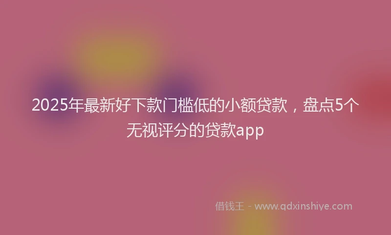 2025年最新好下款门槛低的小额贷款，盘点5个无视评分的贷款app