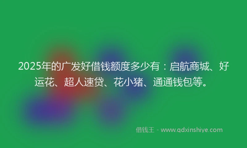 2025年的广发好借钱额度多少有：启航商城、好运花、超人速贷、花小猪、通通钱包等。