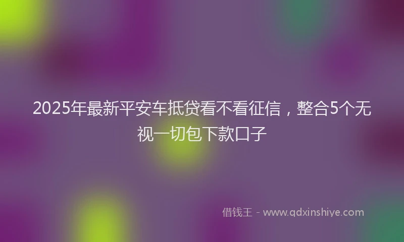 2025年最新平安车抵贷看不看征信，整合5个无视一切包下款口子