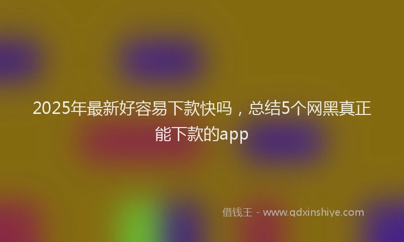 2025年最新好容易下款快吗，总结5个网黑真正能下款的app