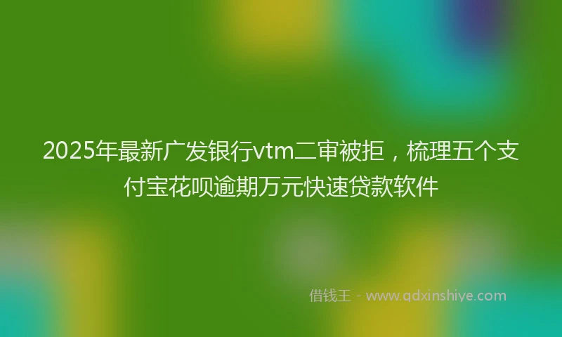 2025年最新广发银行vtm二审被拒，梳理五个支付宝花呗逾期万元快速贷款软件