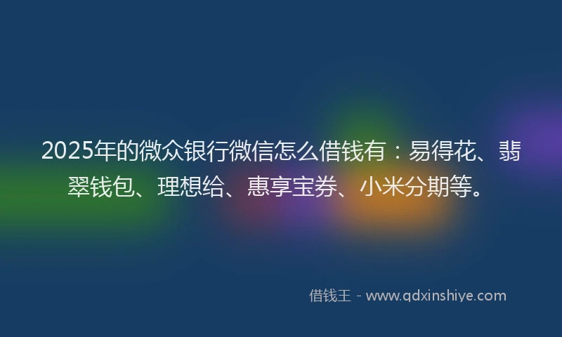 2025年的微众银行微信怎么借钱有：易得花、翡翠钱包、理想给、惠享宝券、小米分期等。