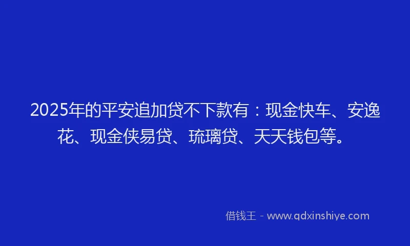 2025年的平安追加贷不下款有：现金快车、安逸花、现金侠易贷、琉璃贷、天天钱包等。