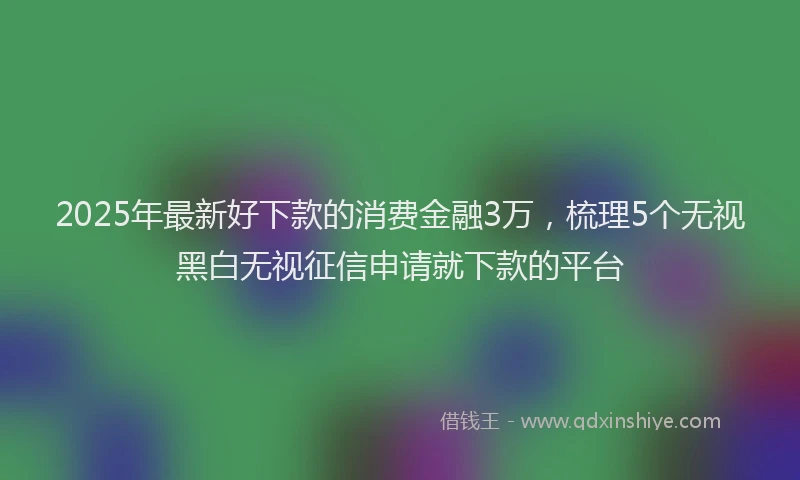 2025年最新好下款的消费金融3万，梳理5个无视黑白无视征信申请就下款的平台