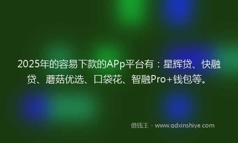 2025年的容易下款的APp平台有：星辉贷、快融贷、蘑菇优选、口袋花、智融Pro+钱包等。