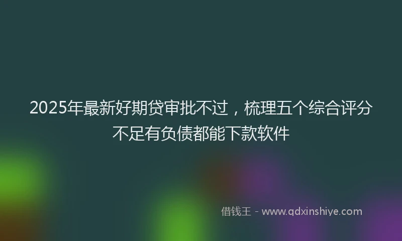2025年最新好期贷审批不过，梳理五个综合评分不足有负债都能下款软件