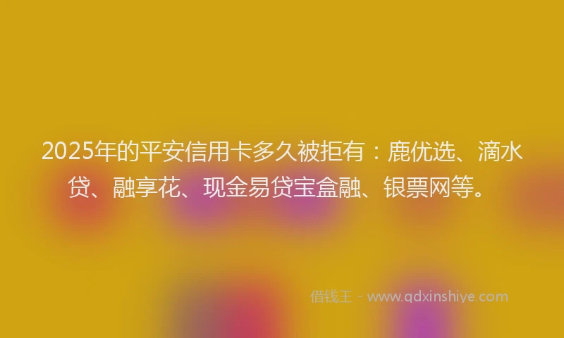 2025年的平安信用卡多久被拒有：鹿优选、滴水贷、融享花、现金易贷宝盒融、银票网等。