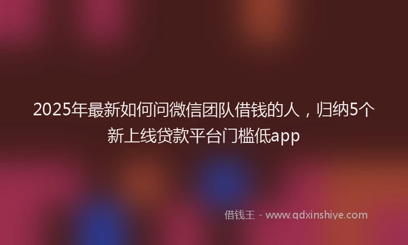 2025年最新如何问微信团队借钱的人，归纳5个新上线贷款平台门槛低app