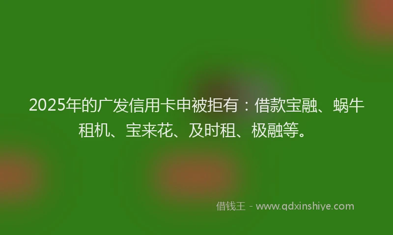 2025年的广发信用卡申被拒有：借款宝融、蜗牛租机、宝来花、及时租、极融等。