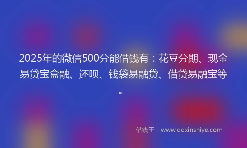 2025年的微信500分能借钱有：花豆分期、现金易贷宝盒融、还呗、钱袋易融贷、借贷易融宝等。