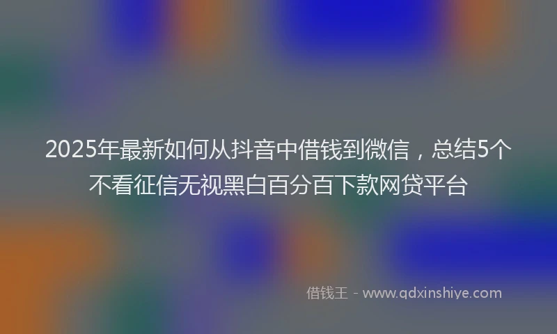 2025年最新如何从抖音中借钱到微信，总结5个不看征信无视黑白百分百下款网贷平台