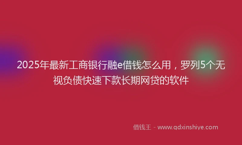 2025年最新工商银行融e借钱怎么用，罗列5个无视负债快速下款长期网贷的软件