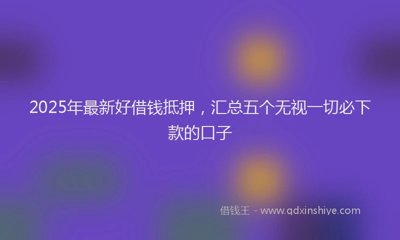 2025年最新好借钱抵押，汇总五个无视一切必下款的口子
