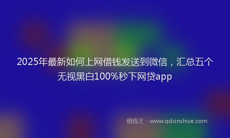 2025年最新如何上网借钱发送到微信，汇总五个无视黑白100%秒下网贷app