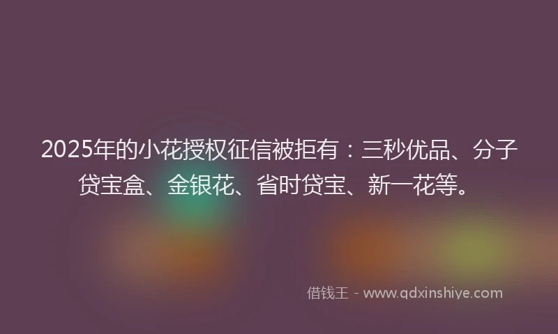 2025年的小花授权征信被拒有：三秒优品、分子贷宝盒、金银花、省时贷宝、新一花等。
