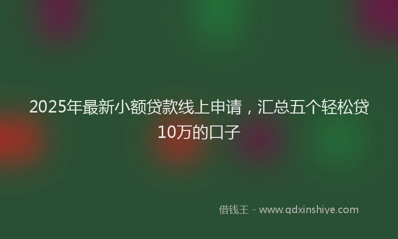 2025年最新小额贷款线上申请，汇总五个轻松贷10万的口子