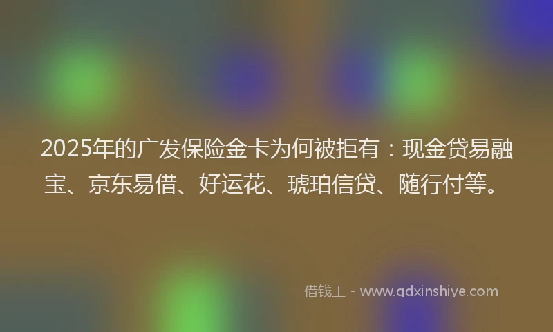 2025年的广发保险金卡为何被拒有：现金贷易融宝、京东易借、好运花、琥珀信贷、随行付等。