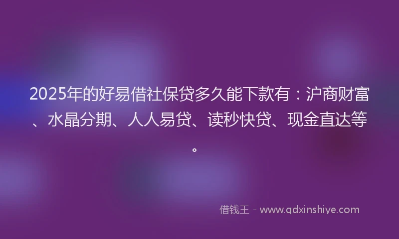 2025年的好易借社保贷多久能下款有：沪商财富、水晶分期、人人易贷、读秒快贷、现金直达等。