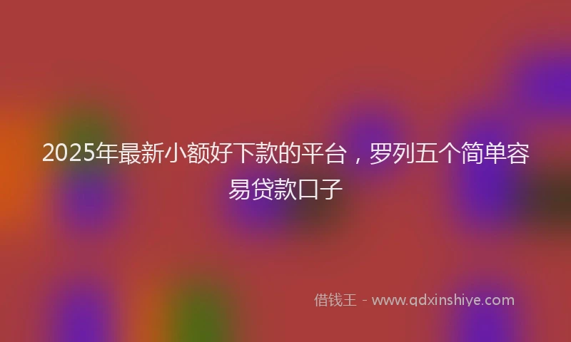 2025年最新小额好下款的平台，罗列五个简单容易贷款口子
