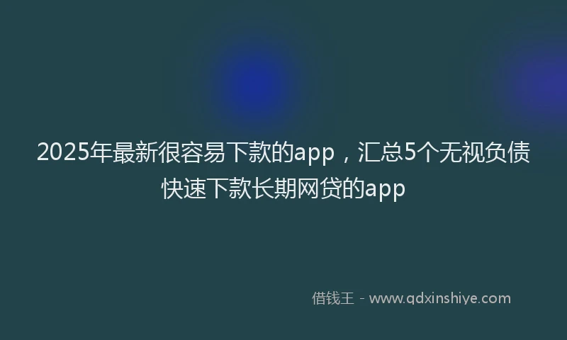 2025年最新很容易下款的app，汇总5个无视负债快速下款长期网贷的app