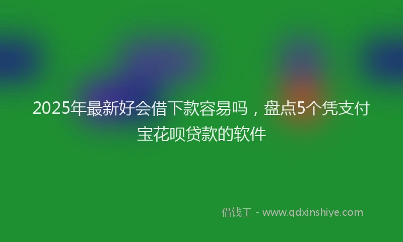 2025年最新好会借下款容易吗，盘点5个凭支付宝花呗贷款的软件