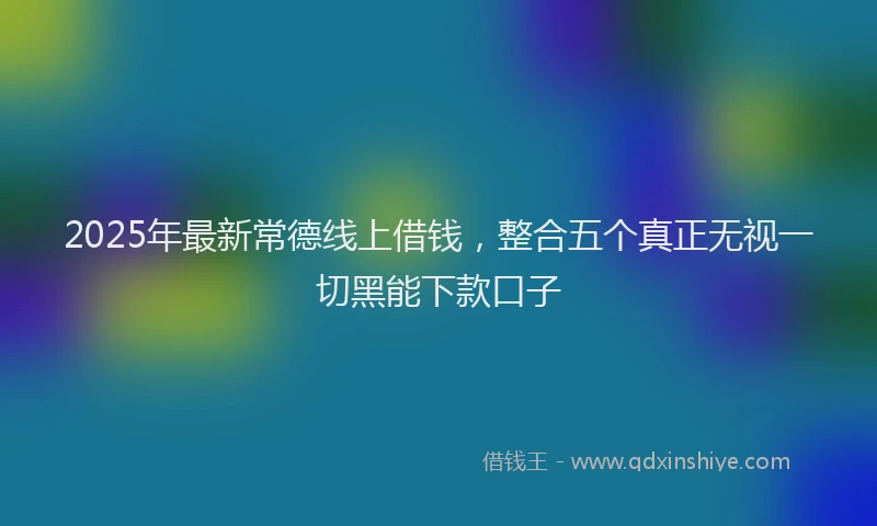 2025年最新常德线上借钱，整合五个真正无视一切黑能下款口子
