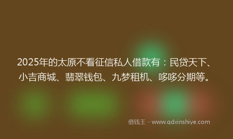 2025年的太原不看征信私人借款有：民贷天下、小吉商城、翡翠钱包、九梦租机、哆哆分期等。