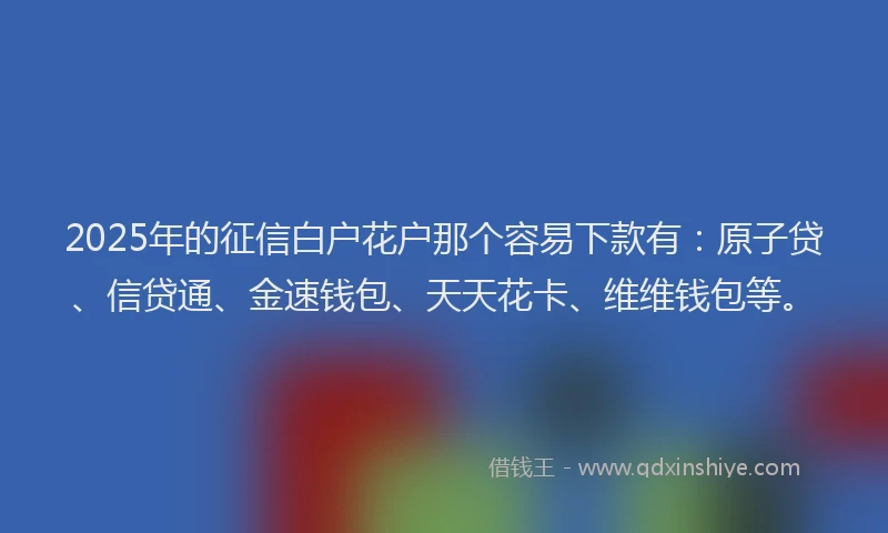 2025年的征信白户花户那个容易下款有：原子贷、信贷通、金速钱包、天天花卡、维维钱包等。