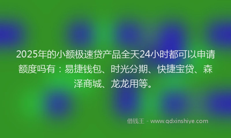 2025年的小额极速贷产品全天24小时都可以申请额度吗有：易捷钱包、时光分期、快捷宝贷、森泽商城、龙龙用等。