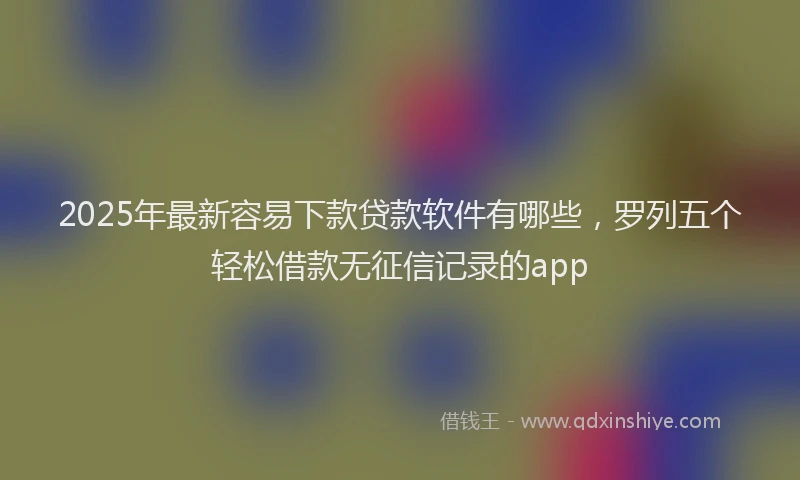 2025年最新容易下款贷款软件有哪些，罗列五个轻松借款无征信记录的app