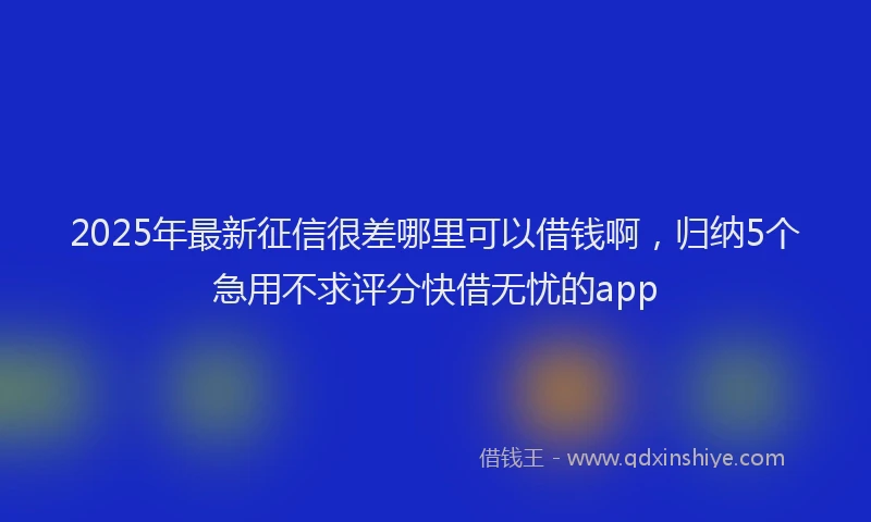 2025年最新征信很差哪里可以借钱啊，归纳5个急用不求评分快借无忧的app