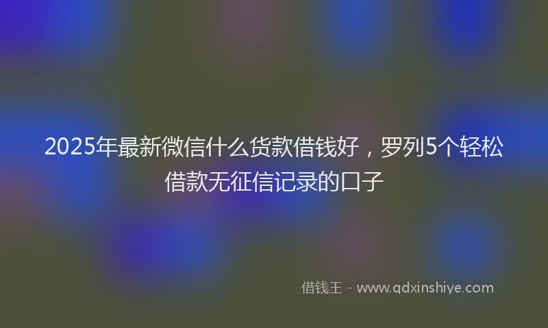 2025年最新微信什么货款借钱好，罗列5个轻松借款无征信记录的口子