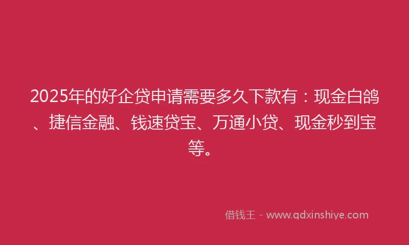 2025年的好企贷申请需要多久下款有：现金白鸽、捷信金融、钱速贷宝、万通小贷、现金秒到宝等。