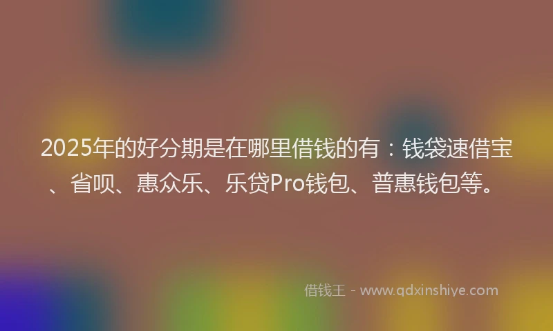 2025年的好分期是在哪里借钱的有：钱袋速借宝、省呗、惠众乐、乐贷Pro钱包、普惠钱包等。