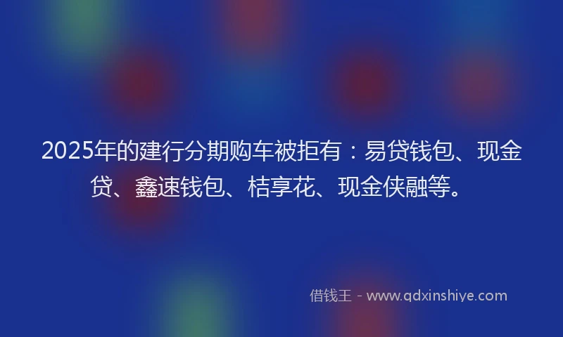 2025年的建行分期购车被拒有：易贷钱包、现金贷、鑫速钱包、桔享花、现金侠融等。