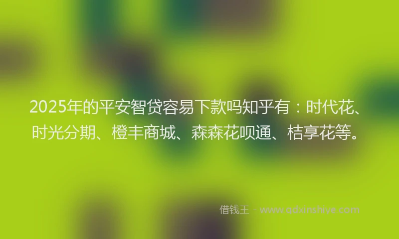 2025年的平安智贷容易下款吗知乎有：时代花、时光分期、橙丰商城、森森花呗通、桔享花等。